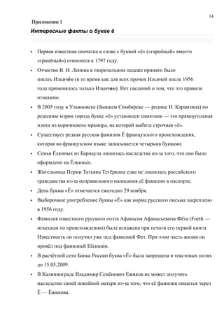 14
Приложение 1
Интересные факты о букве ё


   Первая известная опечатка в слове с буквой «ё» («гарнёный» вместо
    «гранёный») относится к 1797 году.
   Отчество В. И. Ленина в творительном падеже принято было
    писать Ильичём (в то время как для всех прочих Ильичей после 1956
    года применялось только Ильичом). Нет сведений о том, что это правило
    отменено.
   В 2005 году в Ульяновске (бывшем Симбирске — родине Н. Карамзина) по
    решению мэрии города букве «ё» установлен памятник — это прямоугольная
    плита из коричневого мрамора, на которой выбита строчная «ё».
   Существует редкая русская фамилия Ё французского происхождения,
    которая во французском языке записывается четырьмя буквами.
   Семья Е́лкиных из Барнаула лишилась наследства из-за того, что оно было
    оформлено на Ёлкиных.
   Жительница Перми Татьяна Тетёркина едва не лишилась российского
    гражданства из-за неправильного написания её фамилии в паспорте.
   День буквы «Ё» отмечается ежегодно 29 ноября.
   Выборочное употребление буквы «Ё» как норма русского письма закреплено
    в 1956 году.
   Фамилия известного русского поэта Афанасия Афанасьевича Фёта (Foeth —
    немецкая по происхождению) была искажена при печати его первой книги.
    Известность он получил уже под фамилией Фет. При этом часть жизни он
    провёл под фамилией Шенши́н.
   В расчётной сети Банка России буква «Ё» была запрещена в текстовых полях
    до 15.05.2009.
   В Калининграде Владимир Семёнович Ежиков не может получить
    наследство своей покойной матери из-за того, что её фамилия пишется через
    Ё — Ёжикова.
 