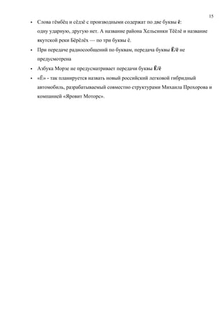 15
   Слова гёмбёц и сёдзё с производными содержат по две буквы ё:
    одну ударную, другую нет. А название района Хельсинки Тёёлё и название
    якутской реки Бёрёлёх — по три буквы ё.
   При передаче радиосообщений по буквам, передача буквы Ё/ё не
    предусмотрена
   Азбука Морзе не предусматривает передачи буквы Ё/ё
   «Ё» - так планируется назвать новый российский легковой гибридный
    автомобиль, разрабатываемый совместно структурами Михаила Прохорова и
    компанией «Яровит Моторс».
 