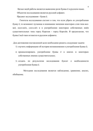 4
       Целью моей работы является выявление роли буквы ё в русском языке.
       Объектом исследования является русский алфавит.
       Предмет исследования - буква ё.
         Гипотеза исследования состоит в том, что если убрать из употребления
букву ё, то возникнет путаница в понимании значения некоторых слов типа все-
всё, осел-осёл, слез-слёз и в употреблении некоторых собственных имён
существительных типа город Королев - город Королёв. Я предполагаю, что
буква ё всё-таки останется в русском алфавите.


Для достижения поставленной цели необходимо решить следующие задачи:
  1) изучить информацию об истории возникновения и употребления буквы ё;

  2)    проанализировать   употребление буквы      ё в книгах и некоторых
        собственных именах существительных;

  3) создать     по   результатам   исследования    буклет   о   необходимости
        употребления буквы ё.

             Методами исследования является наблюдение, сравнение, анализ,
обобщение.
 