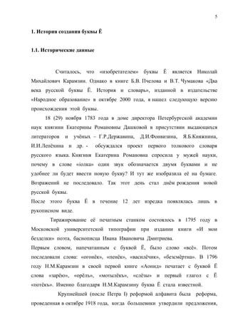 5


1. История создания буквы Ё


1.1. Исторические данные



         Считалось,    что    «изобретателем»    буквы   Ё   является   Николай
Михайлович Карамзин. Однако в книге Б.В. Пчелова и В.Т. Чумакова «Два
века русской буквы Ё. История и словарь», изданной в издательстве
«Народное образование» в октябре 2000 года, я нашел следующую версию
происхождения этой буквы.
     18 (29) ноября 1783 года в доме директора Петербургской академии
наук княгини Екатерины Романовны Дашковой в присутствии выдающихся
литераторов   и    учёных – Г.Р.Державина,      Д.И.Фонвизина,   Я.Б.Княжнина,
И.И.Лепёхина и др. -         обсуждался проект первого толкового словаря
русского языка. Княгиня Екатерина Романовна спросила у мужей науки,
почему в слове «iолка» один звук обозначается двумя буквами и не
удобнее ли будет ввести новую букву? И тут же изобразила её на бумаге.
Возражений не последовало. Так этот день стал днём рождения новой
русской буквы.
После этого буква Ё в течение 12 лет изредка появлялась лишь в
рукописном виде.
       Тиражирование её печатным станком состоялось в 1795 году в
Московской университетской типографии при издании книги «И мои
безделки» поэта, баснописца Ивана Ивановича Дмитриева.
Первым словом, напечатанным с буквой Ё, было слово «всё». Потом
последовали слова: «огонёк», «пенёк», «василёчик», «безсмёртна». В 1796
году Н.М.Карамзин в своей первой книге «Аонид» печатает с буквой Ё
слова «зарёю», «орёлъ», «мотылёкъ», «слёзы» и первый глагол с Ё
«потёкъ». Именно благодаря Н.М.Карамзину буква Ё стала известной.
          Крупнейшей (после Петра I) реформой алфавита была             реформа,
проведенная в октябре 1918 года, когда большевики утвердили предложения,
 