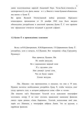6
давно подготовленные царской Академией Наук. Тогда были отменены и-
десятеричное (i), ять, фита, ижица    и т. д. Вместе с этими буквами объявлялась
вне закона и буква Ё.
Во     время     Великой    Отечественной        войны      решением   Народного
комиссариата     просвещения    от    24   декабря   1942    года   было   введено
обязательное употребление в школьной практике буквы Ё. С того времени
она официально считается входящей в русский алфавит.




1.2. Буква Ё в произведениях классиков




      Вслед за И.И.Дмитриевым, Н.М.Карамзиным, Г.Р.Державиным букву Ё
употреблял, хотя и нечасто, А.С.Пушкин. Вот эпиграмма «Льву Сергеевичу
Пушкину»:
                           Наш приятель Пушкин Лёв
                               Не лишён рассудка,
                         Но с шампанским жирный плов
                               И с груздями утка
                           Нам докажут лучше слов,
                               Что он более здоров
                                 Силою желудка.


        Лёв, Лёвушка – так произносилось и писалось это имя в 19 веке.
Пушкин посчитал необходимым употребить букву Ё, чтобы читатель смог
сходу прочесть стих, в котором рифмуются слова «Лёв» и «плов».
Лёв    (именно   так!)   Николаевич    Толстой    из-за   нежелания    типографии
изготовить литеру Ё не смог отстоять правильное написание фамилии
своего героя романа «Анна Каренина». Толстой, использовав своё имя,
нарёк его Лёвиным, а типография набрала Левин. Это не русская, а
еврейская фамилия.
 