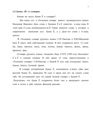 7

1.3. Буква «Ё» в словарях.

    Каково же место буквы Ё в словарях?
       Мы знаем, что в «Толковом словаре живого великорусского языка»
Владимир Иванович Даль слова с буквами Ё и Е поместил в одну главу. В
этой главе 12 слов, начинающихся на Ё. Также имеются слова, в которых в
современном      написании есть   буква Ё, а у Даля эти слова с Е (еще,
ерзать).
     В «Толковом словаре русского языка» С.И. Ожегова и Н.Ю.Шведовой
бука Ё имеет свой собственный словник. В нём содержится всего 12 слов:
ёж, ёжик, ёжиться, ёкать, ёлка, ёлочка, ёмкий, ёмкость, ёрзать, ёрник,
ёрничать, ёрш.
    «Словарь русского языка» Академии Наук СССР (1985 год) объединяет
Е и Ё в единый словник. В нём кроме 12 слов, присутствующих в
«Толковом словаре» С.И.Ожегова, с буквой Ё есть ещё следующие: ёжить,
ёканье, ёкнуть, ёлочный, ёршик.
       В словаре употребления буквы Ё, помещённом в книге «Два века
русской буквы Ё», приведено 50 слов и среди них нет ни одного слова
табу. На сегодняшний день это самый полный словарь с буквой Ё.
Подсчитано, что буква Ё содержится более чем в двенадцати тысячах
слов и почти в трёх тысячах фамилий россиян.
 