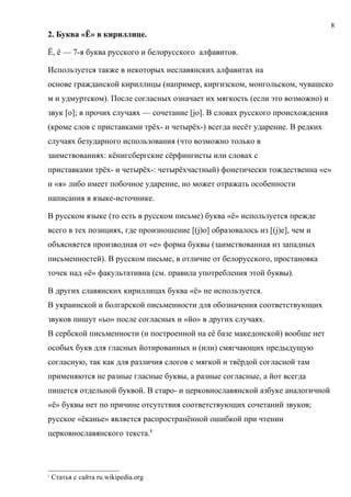 8
2. Буква «Ё» в кириллице.

Ё, ё — 7-я буква русского и белорусского алфавитов.

Используется также в некоторых неславянских алфавитах на
основе гражданской кириллицы (например, киргизском, монгольском, чувашско
м и удмуртском). После согласных означает их мягкость (если это возможно) и
звук [o]; в прочих случаях — сочетание [jo]. В словах русского происхождения
(кроме слов с приставками трёх- и четырёх-) всегда несёт ударение. В редких
случаях безударного использования (что возможно только в
заимствованиях: кёнигсбергские сёрфингисты или словах с
приставками трёх- и четырёх-: четырёхчастный) фонетически тождественна «е»
и «я» либо имеет побочное ударение, но может отражать особенности
написания в языке-источнике.

В русском языке (то есть в русском письме) буква «ё» используется прежде
всего в тех позициях, где произношение [(j)o] образовалось из [(j)e], чем и
объясняется производная от «е» форма буквы (заимствованная из западных
письменностей). В русском письме, в отличие от белорусского, простановка
точек над «ё» факультативна (см. правила употребления этой буквы).

В других славянских кириллицах буква «ё» не используется.
В украинской и болгарской письменности для обозначения соответствующих
звуков пишут «ьо» после согласных и «йо» в других случаях.
В сербской письменности (и построенной на её базе македонской) вообще нет
особых букв для гласных йотированных и (или) смягчающих предыдущую
согласную, так как для различия слогов с мягкой и твёрдой согласной там
применяются не разные гласные буквы, а разные согласные, а йот всегда
пишется отдельной буквой. В старо- и церковнославянской азбуке аналогичной
«ё» буквы нет по причине отсутствия соответствующих сочетаний звуков;
русское «ёканье» является распространённой ошибкой при чтении
церковнославянского текста.1




1
    Статья с сайта ru.wikipedia.org
 