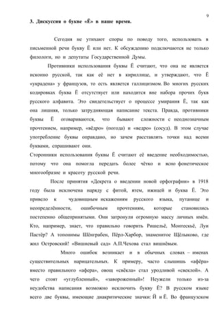 9
3. Дискуссия о букве «Ё» в наше время.


              Сегодня не утихают споры по поводу того, использовать в
письменной речи букву Ё или нет. К обсуждению подключаются не только
филологи, но и депутаты Государственной Думы.
        Противники использования буквы Ё считают, что она не является
исконно русской, так как её нет в кириллице, и утверждают, что Ё
«украдена» у французов, то есть является галлицизмом. Во многих русских
кодировках буква Ё отсутствует или находится вне набора прочих букв
русского алфавита. Это свидетельствует о процессе умирания Ё, так как
она лишняя, только затрудняющая написание текста. Правда, противники
буквы     Ё       оговариваются,    что   бывают   сложности с неоднозначным
прочтением, например, «вёдро» (погода) и «ведро» (сосуд). В этом случае
употребление буквы оправдано, но зачем расставлять точки над всеми
буквами, спрашивают они.
Сторонники использования буквы Ё считают её введение необходимостью,
потому что она помогла передать более чётко и ясно фонетическое
многообразие и красоту русской речи.
          После принятия «Декрета о введении новой орфографии» в 1918
году была исключена наряду с фитой, ятем, ижицей и буква Ё. Это
привело       к      чудовищным искажениям      русского     языка,    путанице   и
неопределённости,         ошибочным       прочтениям,      которые     становились
постепенно общепринятыми. Они затронули огромную массу личных имён.
Кто, например, знает, что правильно говорить Ришельё, Монтескьё, Луи
Пастёр? А топонимы Шёнграбен, Пёрл-Харбор, знаменитое Щёлыково, где
жил Островский! «Вишневый сад» А.П.Чехова стал вишнёвым.
                  Много   ошибок возникает и в обычных           словах – именах
существительных нарицательных. К примеру, часто слышишь «афёра»
вместо правильного «афера», овощ «свёкла» стал уродливой «свеклой». А
чего    стоят      «углубленный»,    «завороженный»!    Неужели       только   из-за
неудобства написания возможно исключить букву Ё? В русском языке
всего две буквы, имеющие диакритические значки: Й и Ё. Во французском
 
