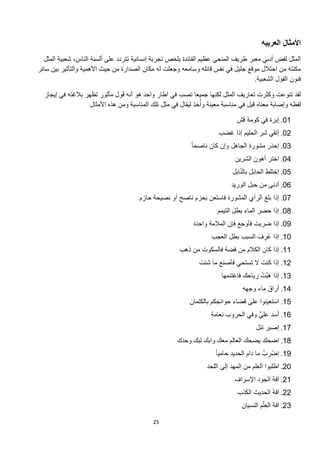 ‫ﺍﻷﻣﺛﺎﻝ ﺍﻟﻌﺭﺑﻳﻪ‬
  ‫ﺍﻟﻣﺛﻝ ﻟﻔﺽ ﺃﺩﺑﻲ ﻣﻌﺑﺭ ﻁﺭﻳﻑ ﺍﻟﻣﻧﺣﻰ ﻋﻅﻳﻡ ﺍﻟﻔﺎﺋﺩﺓ ﻳﻠﺧﺹ ﺗﺟﺭﺑﺔ ﺇﻧﺳﺎﻧﻳﺔ ﺗﺗﺭﺩﺩ ﻋﻠﻰ ﺃﻟﺳﻧﺔ ﺍﻟﻧﺎﺱ، ﺷﻌﺑﻳﺔ ﺍﻟﻣﺛﻝ‬
‫ﻣﻛﻧﺗﻪ ﻣﻥ ﺍﺣﺗﻼﻝ ﻣﻭﻗﻊ ﺟﻠﻳﻝ ﻓﻲ ﻧﻔﺱ ﻗﺎﺋﻠﻪ ﻭﺳﺎﻣﻌﻪ ﻭﺟﻌﻠﺕ ﻟﻪ ﻣﻛﺎﻥ ﺍﻟﺻﺩﺍﺭﺓ ﻣﻥ ﺣﻳﺙ ﺍﻷﻫﻣﻳﺔ ﻭﺍﻟﺗﺄﺛﻳﺭ ﺑﻳﻥ ﺳﺎﺋﺭ‬
                                                                                   ‫ﻓﻧﻭﻥ ﺍﻟﻘﻭﻝ ﺍﻟﺷﻌﺑﻳﺔ.‬

  ‫ﻟﻘﺩ ﺗﻧﻭﻋﺕ ﻭﻛﺛﺭﺕ ﺗﻌﺎﺭﻳﻑ ﺍﻟﻣﺛﻝ ﻟﻛﻧﻬﺎ ﺟﻣﻳﻌﺎ ﺗﺻﺏ ﻓﻲ ﺍﻁﺎﺭ ﻭﺍﺣﺩ ﻫﻭ ﺃﻧﻪ ﻗﻭﻝ ﻣﺄﺛﻭﺭ ﺗﻅﻬﺭ ﺑﻼﻏﺗﻪ ﻓﻲ ﺇﻳﺟﺎﺯ‬
                   ‫ﻟﻔﻅﻪ ﻭﺇﺻﺎﺑﺔ ﻣﻌﻧﺎﻩ ﻗﻳﻝ ﻓﻲ ﻣﻧﺎﺳﺑﺔ ﻣﻌﻳﻧﺔ ﻭﺃُﺧﺫ ﻟﻳﻘﺎﻝ ﻓﻲ ﻣﺛﻝ ﺗﻠﻙ ﺍﻟﻣﻧﺎﺳﺑﺔ ﻭﻣﻥ ﻫﺫﻩ ﺍﻷﻣﺛﺎﻝ‬

                                                                               ‫10. ﺇﺑﺭﺓ ﻓﻲ ﻛﻭﻣﺔ ﻗﺵ‬
                                                                       ‫20. ﺇﺗﻘﻲ ﺷﺭ ﺍﻟﺣﻠﻳﻡ ﺇﺫﺍ ﻏﺿﺏ‬
                                                           ‫30. ﺇﺣﺫﺭ ﻣﺷﻭﺭﺓ ﺍﻟﺟﺎﻫﻝ ﻭﺇﻥ ﻛﺎﻥ ﻧﺎﺻﺣﺎ ً‬
                                                                              ‫40. ﺍﺧﺗﺭ ﺃﻫﻭﻥ ﺍﻟﺷﺭﻳﻥ‬
                                                                                ‫ّ‬
                                                                             ‫50. ﺇﺧﺗﻠﻁ ﺍﻟﺣﺎﺑﻝ ﺑﺎﻟﻧﺎﺑﻝ‬
                                                                            ‫60. ﺃﺩﻧﻰ ﻣﻥ ﺣﺑﻝ ﺍﻟﻭﺭﻳﺩ‬
                                       ‫70. ﺇﺫﺍ ﺑﻠﻎ ﺍﻟﺭﺃﻱ ﺍﻟﻣﺷﻭﺭﺓ ﻓﺎﺳﺗﻌﻥ ﺑﺣﺯﻡ ﻧﺎﺻﺢ ﺃﻭ ﻧﺻﻳﺣﺔ ﺣﺎﺯﻡ‬
                                                                      ‫80. ﺇﺫﺍ ﺣﺿﺭ ﺍﻟﻣﺎء ﺑﻁﻝ ﺍﻟﺗﻳﻣﻡ‬
                                                            ‫90. ﺇﺫﺍ ﺿﺭﺑﺕ ﻓﺄﻭﺟﻊ ﻓﺈﻥ ﺍﻟﻣﻼﻣﺔ ﻭﺍﺣﺩﺓ‬
                                                                    ‫01. ﺇﺫﺍ ﻋﺭﻑ ﺍﻟﺳﺑﺏ ﺑﻁﻝ ﺍﻟﻌﺟﺏ‬
                                                                                    ‫ُ ِ َ‬
                                                       ‫11. ﺇﺫﺍ ﻛﺎﻥ ﺍﻟﻛﻼﻡ ﻣﻥ ﻓﺿﺔ ﻓﺎﻟﺳﻛﻭﺕ ﻣﻥ ﺫﻫﺏ‬
                                                              ‫21. ﺇﺫﺍ ﻛﻧﺕ ﻻ ﺗﺳﺗﺣﻲ ﻓﺄﺻﻧﻊ ﻣﺎ ﺷﺋﺕ‬
                                                                                       ‫َﱠ ْ‬
                                                                        ‫31. ﺇﺫﺍ ﻫﺑﺕ ﺭﻳﺎﺣﻙ ﻓﺎﻏﺗﻧﻣﻬﺎ‬
                                                                                 ‫41. ﺃﺭﺍﻕ ﻣﺎء ﻭﺟﻬﻪ‬
                                                           ‫51. ﺍﺳﺗﻌﻳﻧﻭﺍ ﻋﻠﻰ ﻗﺿﺎء ﺣﻭﺍﺋﺟﻛﻡ ﺑﺎﻟﻛﺗﻣﺎﻥ‬
                                                                   ‫61. ﺃﺳﺩ ﻋﻠﻲﱠ ﻭﻓﻲ ﺍﻟﺣﺭﻭﺏ ﻧﻌﺎﻣﺔ‬
                                                                                       ‫71. ﺇﺻﺑﺭ ﺗﻧﻝ‬
                                                      ‫81. ﺍﺿﺣﻙ ﻳﺿﺣﻙ ﺍﻟﻌﺎﻟﻡ ﻣﻌﻙ ﻭﺍﺑﻙ ﺗﺑﻙ ﻭﺣﺩﻙ‬
                                                                     ‫91. ِﺍﺿْ ﺭﺏْ ﻣﺎ ﺩﺍﻡ ﺍﻟﺣﺩﻳﺩ ﺣﺎﻣﻳﺎ ً‬
                                                                                             ‫ِ‬
                                                                  ‫02. ﺍﻁﻠﺑﻭﺍ ﺍﻟﻌﻠﻡ ﻣﻥ ﺍﻟﻣﻬﺩ ﺇﻟﻰ ﺍﻟﻠﺣﺩ‬
                                                                              ‫12. ﺁﻓﺔ ﺍﻟﺟﻭﺩ ﺍﻹﺳﺭﺍﻑ‬
                                                                               ‫22. ﺁﻓﺔ ﺍﻟﺣﺩﻳﺙ ﺍﻟﻛﺫﺏ‬
                                                                                          ‫ْ‬
                                                                                 ‫32. ﺁﻓﺔ ﺍﻟﻌِﻠﻡ ﺍﻟﻧﺳﻳﺎﻥ‬

                                            ‫52‬
 