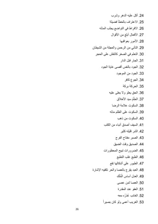 ‫42. ﺃﻛﻝ ﻋﻠﻳﻪ ﺍﻟﺩﻫﺭ ﻭﺷﺭﺏ‬
                  ‫52. ﺍﻻﻋﺗﺭﺍﻑ ﺑﺎﻟﺧﻁﺄ ﻓﺿﻳﻠﺔ‬
          ‫62. ﺍﻻﻓﺭﺍﻁ ﻓﻲ ﺍﻟﺗﻭﺍﺿﻊ ﻳﺟﻠﺏ ﺍﻟﻣﺫﻟﻪ‬
                   ‫72. ﺍﻷﻓﻌﺎﻝ ﺃﺑﻠﻎ ﻣﻥ ﺍﻷﻗﻭﺍﻝ‬
                          ‫82. ﺍﻷﻣﻭﺭ ﺑﻌﻭﺍﻗﺑﻬﺎ‬
     ‫92. ﺍﻟﺗﺄﻧﻲ ﻣﻥ ﺍﻟﺭﺣﻣﻥ ﻭﺍﻟﻌﺟﻠﺔ ﻣﻥ ﺍﻟﺷﻳﻁﺎﻥ‬
       ‫03. ﺍﻟﺗﻌﻠﻡ ﻓﻲ ﺍﻟﺻﻐﺭ ﻛﺎﻟﻧﻘﺵ ﻋﻠﻰ ﺍﻟﺣﺟﺭ‬
                          ‫13. ﺍﻟﺟﺎﺭ ﻗﺑﻝ ﺍﻟﺩﺍﺭ‬
           ‫23. ﺍﻟﺟﻭﺩ ﺑﺎﻟﻧﻔﺱ ﺃﻗﺻﻰ ﻏﺎﻳﺔ ﺍﻟﺟﻭﺩ‬
                       ‫33. ﺍﻟﺟﻭﺩ ﻣﻥ ﺍﻟﻣﻭﺟﻭﺩ‬
                             ‫43. ﺍﻟﺟﻭﻉ ﻛﺎﻓﺭ‬
                            ‫53. ﺍﻟﺣﺭﻛﺔ ﺑﺭﻛﺔ‬
                 ‫63. ﺍﻟﺣﻕ ﻳﻌﻠﻭ ﻭﻻ ﻳﻌﻠﻰ ﻋﻠﻳﻪ‬
                                 ‫ُْ‬
                       ‫73. ﺍﻟﺣِﻠﻡ ﺳﻳﺩ ﺍﻷﺧﻼﻕ‬
                    ‫83. ﺍﻟﺳﻛﻭﺕ ﻋﻼﻣﺔ ﺍﻟﺭﺿﺎ‬
                  ‫93. ﺍﻟﺳﻛﻭﺕ ﻋﻠﻰ ﺍﻟﻅﻠﻡ ﻣﺫﻟﻪ‬
                        ‫04. ﺍﻟﺳﻛﻭﺕ ﻣﻥ ﺫﻫﺏ‬
             ‫14. ﺍﻟﺳﻳﻑ ﺃﺻﺩﻕ ﺃﻧﺑﺎء ﻣﻥ ﺍﻟﻛﺗﺏ‬
                          ‫24. ﺍﻟﺷﺭ ﻗﻠﻳﻠﻪ ﻛﺛﻳﺭ‬
                      ‫34. ﺍﻟﺻﺑﺭ ﻣﻔﺗﺎﺡ ﺍﻟﻔﺭﺝ‬
                     ‫44. ﺍﻟﺻﺩﻳﻕ ﻭﻗﺕ ﺍﻟﺿﻳﻕ‬
             ‫54. ﺍﻟﺿﺭﻭﺭﺍﺕ ﺗﺑﻳﺢ ﺍﻟﻣﺣﻅﻭﺭﺍﺕ‬
                       ‫64. ﺍﻟﻁﺑﻊ ﻏﻠﺏ ﺍﻟﺗﻁﺑﻊ‬
                  ‫74. ﺍﻟﻁﻳﻭﺭ ﻋﻠﻰ ﺃﺷﻛﺎﻟﻬﺎ ﺗﻘﻊ‬
     ‫84. ﺍﻟﻌﺑﺩ ﻳﻘﺭﻉ ﺑﺎﻟﻌﺻﺎ ﻭﺍﻟﺣﺭ ﺗﻛﻔﻳﻪ ﺍﻹﺷﺎﺭﺓ‬
                        ‫ْ ْ‬
                       ‫94. ﺍﻟﻌﺩﻝ ﺃﺳﺎﺱ ﺍﻟﻣُﻠﻙ‬
                        ‫05. ﺍﻟﻌﺻﺎ ﻟﻣﻥ ﻋﺻﻰ‬
                        ‫15. ﺍﻟﻌﻔﻭ ﻋﻧﺩ ﺍﻟﻣﻘﺩﺭﺓ‬
                        ‫25. ﺍﻟﻐﺎﺋﺏ ﻋﺫﺭُﻩ ﻣﻌﻪ‬
                                ‫ُ‬
             ‫35. ﺍﻟﻐﺭﻳﺏ ﺃﻋﻣﻰ ﻭﻟﻭ ﻛﺎﻥ ﺑﺻﻳﺭﺍً‬
‫62‬
 