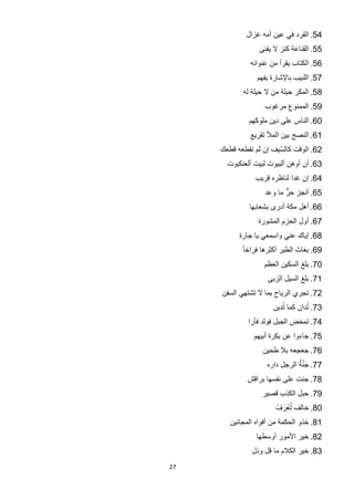 ‫45. ﺍﻟﻘﺭﺩ ﻓﻲ ﻋﻳﻥ ﺃﻣﻪ ﻏﺯﺍﻝ‬
                  ‫55. ﺍﻟﻘﻧﺎﻋﺔ ﻛﻧﺯ ﻻ ﻳﻔﻧﻰ‬
               ‫65. ﺍﻟﻛﺗﺎﺏ ﻳﻘﺭﺃ ﻣﻥ ﻋﻧﻭﺍﻧﻪ‬
                 ‫75. ﺍﻟﻠﺑﻳﺏ ﺑﺎﻹﺷﺎﺭﺓ ﻳﻔﻬﻡ‬
            ‫85. ﺍﻟﻣﻛﺭ ﺣﻳﻠﺔ ﻣﻥ ﻻ ﺣﻳﻠﺔ ﻟﻪ‬
                    ‫95. ﺍﻟﻣﻣﻧﻭﻉ ﻣﺭﻏﻭﺏ‬
              ‫06. ﺍﻟﻧﺎﺱ ﻋﻠﻰ ﺩﻳﻥ ﻣﻠﻭﻛﻬﻡ‬
               ‫16. ﺍﻟﻧﺻﺢ ﺑﻳﻥ ﺍﻟﻣﻸ ﺗﻘﺭﻳﻊ‬
     ‫26. ﺍﻟﻭﻗﺕ ﻛﺎﻟﺳﻳﻑ ﺇﻥ ﻟﻡ ﺗﻘﻁﻌﻪ ﻗﻁﻌﻙ‬
                        ‫ّ‬
       ‫36. ﺃﻥ ﺃﻭﻫﻥ ﺃﻟﺑﻳﻭﺕ ﻟﺑﻳﺕ ﺃﻟﻌﻧﻛﺑﻭﺕ‬
                ‫46. ﺇﻥ ﻏﺩﺍ ﻟﻧﺎﻅﺭﻩ ﻗﺭﻳﺏ‬
                    ‫56. ﺃﻧﺟﺯ ﺣﺭﱞ ﻣﺎ ﻭﻋﺩ‬
              ‫66. ﺃﻫﻝ ﻣﻛﺔ ﺃﺩﺭﻯ ﺑﺷﻌﺎﺑﻬﺎ‬
                 ‫76. ﺃﻭﻝ ﺍﻟﺣﺯﻡ ﺍﻟﻣﺷﻭﺭﺓ‬
           ‫86. ﺇﻳﺎﻙ ﻋﻧﻲ ﻭﺍﺳﻣﻌﻲ ﻳﺎ ﺟﺎﺭﺓ‬
            ‫96. ﺑﻐﺎﺙ ﺍﻟﻁﻳﺭ ﺃﻛﺛﺭﻫﺎ ﻓﺭﺍﺧﺎ ً‬
                   ‫07. ﺑﻠﻎ ﺍﻟﺳﻛﻳﻥ ﺍﻟﻌﻅﻡ‬
                     ‫17. ﺑﻠﻎ ﺍﻟﺳﻳﻝ ﺍﻟﺯﺑﻰ‬
     ‫27. ﺗﺟﺭﻱ ﺍﻟﺭﻳﺎﺡ ﺑﻣﺎ ﻻ ﺗﺷﺗﻬﻲ ﺍﻟﺳﻔﻥ‬
                          ‫ُ‬        ‫ُ‬
                       ‫37. ﺗﺩﺍﻥ ﻛﻣﺎ ﺗﺩﻳﻥ‬
              ‫47. ﺗﻣﺧﺽ ﺍﻟﺟﺑﻝ ﻓﻭﻟﺩ ﻓﺄﺭﺍ‬
                ‫57. ﺟﺎءﻭﺍ ﻋﻥ ﺑﻛﺭﺓ ﺃﺑﻳﻬﻡ‬
                   ‫67. ﺟﻌﺟﻌﻪ ﺑﻼ ﻁﺣﻳﻥ‬
                                ‫َﱠُ‬
                     ‫77. ﺟﻧﺔ ﺍﻟﺭﺟﻝ ﺩﺍﺭﻩ‬
              ‫87. ﺟﻧﺕ ﻋﻠﻰ ﻧﻔﺳﻬﺎ ﺑﺭﺍﻗﺵ‬
                   ‫97. ﺣﺑﻝ ﺍﻟﻛﺫﺏ ﻗﺻﻳﺭ‬
                          ‫ُ َ‬
                        ‫08. ﺧﺎﻟﻑ ﺗﻌْ ﺭﻑْ‬
        ‫18. ﺧﺫﻭ ﺍﻟﺣﻛﻣﺔ ﻣﻥ ﺃﻓﻭﺍﻩ ﺍﻟﻣﺟﺎﻧﻳﻥ‬
                 ‫28. ﺧﻳﺭ ﺍﻷﻣﻭﺭ ﺃﻭﺳﻁﻬﺎ‬
               ‫38. ﺧﻳﺭ ﺍﻟﻛﻼﻡ ﻣﺎ ﻗﻝ ﻭﺩﻝ‬
‫72‬
 