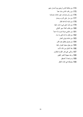 ‫471. ﻣﻥ ﺧﺎﻟﻁ ﺍﻟﻧﺎﺱ ﺃﺭﺑﻌﻳﻥ ﻳﻭﻣﺎ ً ﺻﺎﺭ ﻣﻧﻬﻡ‬
                 ‫571. ﻣﻥ ﺭﺍﻗﺏ ﺍﻟﻧﺎﺱ ﻣﺎﺕ ﻫﻣﺎ ً‬
      ‫671. ﻣﻥ ﺭﺃﻯ ﻣﺻﺎﺋﺏ ﻏﻳﺭﻩ ﻫﺎﻧﺕ ﻣﺻﺎﺋﺑﻪ‬
                ‫771. ﻣﻥ ﺳﺎﺭ ﻋﻠﻰ ﺍﻟﺩﺭﺏ ﻭﺻﻝ‬
                     ‫871. ﻣﻥ ﺷﺎﺑﻪ ﺃﺑﺎﻩ ﻓﻣﺎ ﻅﻠﻡ‬
                                ‫َ‬
             ‫971. ﻣﻥ ﺷﺏﱠ ﻋﻠﻰ ﺷﻲء ﺷﺎﺏ ﻋﻠﻳﻪ‬
                ‫081. ﻣﻥ ﻁﻠﺏ ﺍﻟﻌﻼ ﺳﻬﺭ ﺍﻟﻠﻳﺎﻟﻲ‬
           ‫181. ﻣﻥ ﻋﻠﻣﻧﻲ ﺣﺭﻓﺎ ﺻﺭﺕ ﻟﻪ ﻋﺑﺩﺍً‬
               ‫281. ﻣﻥ ﻓﻌﻝ ﻣﺎ ﺷﺎء ﻟﻘﻰ ﻣﺎ ﺳﺎء‬
                    ‫381. ﻣﻥ ﻣﺄﻣﻧﻪ ﻳﺅﺗﻰ ﺍﻟﺣﺫﺭ‬
                 ‫481. ﻣﻥ ﻳﻐﺭﻕ ﻳﺗﻌﻠﻕ ﺑﻌﻭﺩ ﻗﺵ‬
                ‫581. ﻣﻥ ﻳﻬﻥْ ﻳﺳﻬﻝ ﺍﻟﻬﻭﺍﻥ ﻋﻠﻳﻪ‬
                                   ‫ُ‬
                  ‫681. ﻫﺫﺍ ﺍﻟﺷﺑﻝ ﻣﻥ ﺫﺍﻙ ﺍﻷﺳﺩ‬
             ‫781. ﻭﺗﺄﺗﻲ ﻋﻠﻰ ﻗﺩﺭ ﺍﻟﻛﺭﺍﻡ ﺍﻟﻣﻛﺎﺭﻡ‬
                  ‫881. ﻭﻋﻧﺩ ﺟﻬﻳﻧﺔ ﺍﻟﺧﺑﺭ ﺍﻟﻳﻘﻳﻥ‬
                       ‫981. ﻳﺩ ﻭﺍﺣﺩﺓ ﻻ ﺗﺻﻔﻕ‬
                   ‫091. ﻳﺻﻁﺎﺩ ﻓﻲ ﺍﻟﻣﺎء ﺍﻟﻌﻛﺭ‬




‫13‬
 