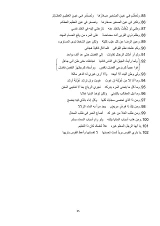 ‫ُ‬
‫ﻭ َﺗﺻﻐـﺭ ﻓـﻲ ﻋﻳـﻥ ﺍﻟﻌﻅِ ﻳـﻡ ﺍﻟﻌﻅـﺎﺋﻡ‬                                  ‫ُ‬
                                       ‫58. ﻭ َﺗﻌﻅـﻡ ﻓـﻲ ﻋﻳـﻥ ﺍﻟﺻﻐِـﻳﺭ ﺻِ ﻐﺎﺭُ ﻫﺎ‬
‫َ ِ َ ِ َ ُِ‬                                      ‫ّ ِ‬      ‫َ ِ‬
      ‫ﻭﺗﺻﻐﺭ ﻓﻲ ﻋﻳﻥ ﺍﻟﻌﻅﻳﻡ ﺍﻟﻌﻅﺎﺋﻡ‬          ‫68. ﻭﺗﻛﺑﺭ ﻓﻲ ﻋﻳﻥ ﺍﻟﺻﻐﻳﺭ ﺻﻐﺎﺭﻫﺎ‬
                ‫ﻧﺎﺯﻋﺗﻧﻲ ﺇﻟﻳﻪ ﻓﻲ ﺍﻟﺧﻠﺩ ﻧﻔﺳﻲ‬        ‫78. ﻭﻁﻧﻲ ﻟﻭ ﺷﻐ ْﻠﺕ ﺑﺎﻟﺧﻠﺩ ﻋﻧﻪ‬
                                                             ‫ُِ ُ‬
      ‫ﻋﻠﻰ ﺍﻟﻣﺭء ﻣﻥ ﻭﻗﻊ ﺍﻟﺣﺳﺎﻡ ﺍﻟﻣﻬﻧﺩ‬       ‫88. ﻭﻅﻠﻡ ﺫﻭﻱ ﺍﻟﻘﺭﺑﻰ ﺃﺷﺩ ﻣﺿﺎﺿﺔ‬
    ‫ﻭﻟﻛﻥ ﻋﻳﻥ ﺍﻟﺳْ ﺧﻁ ﺗﺑﺩﻯ ﺍﻟﻣﺳﺎﻭﻯء‬         ‫98. ﻭﻋﻳﻥ ﺍﻟﺭﺿﺎ ﻋﻥ ﻛﻝ ﻋﻳْﺏ ﻛﻠﻳﻠﺔ‬
                                                    ‫َ‬
                             ‫ﻓﻠﻣﺎ ﻗﺎﻝ ﻗﺎﻓﻳﺔ ﻫﺟﺎﻧﻲ‬     ‫09. ﻭﻛﻡ ﻋﻠﻣﺗﻪ ﻧﻅﻡ ﺍﻟﻘﻭﺍﻓﻲ‬
            ‫ﺇﻟﻰ ﺍﻟﻔﺿﻝ ﺣﺗﻰ ﻋﺩ ﺃﻟﻑ ﺑﻭﺍﺣﺩ‬            ‫19. ﻭﻟﻡ ﺃﺭ ﺃﻣﺛﺎﻝ ﺍﻟﺭﺟﺎﻝ ﺗﻔﺎﻭﺗﺕ‬
        ‫ﺗﺟﺎﻫﻠﺕ ﺣﺗﻰ ﻅﻥ ﺃﻧﻲ ﺟﺎﻫﻝ‬                               ‫ُ‬
                                        ‫29. ﻭﻟﻣﺎ ﺭﺃﻳﺕ ﺍﻟﺟﻬﻝ ﻓﻲ ﺍﻟﻧﺎﺱ ﻓﺎﺷﻳﺎ‬
                                                       ‫َ‬
     ‫ﻭﻭﺃﺳﻔﺎﻩ ﻛﻡ ﻳﻅﻬﺭُ ﺍﻟﻧﻘﺹ ﻓﺎﺿﻝ‬
          ‫َ‬                              ‫ﻓﻭﺍ ﻋﺟﺑﺎ ً ﻛﻡ ﻳﺩﻋﻲ ﺍﻟﻔﺿﻝ ﻧﺎﻗﺹ‬
                                         ‫ٍ‬
                ‫ﻭﺃﻻ ﺃﺭﻯ ﻏﻳﺭﻱ ﻟﻪ ﺍﻟﺩﻫﺭ ﻣﺎﻟﻛﺎ‬          ‫39. ﻭﻟﻲ ﻭﻁﻥ ﺁﻟﻳﺕ ﺃﻻ ﺃﺑﻳﻌﻪ‬
                 ‫ُ َﱠُ‬
            ‫ﻏﻭﻳﺕ ﻭﺇﻥ ﺗﺭﺷﺩ ﻏﺯﻳﺔ ﺃﺭﺷﺩ‬                  ‫ُ َﱠَ‬
                                              ‫49. ﻭﻣﺎ ﺃﻧﺎ ﺇﻻ ﻣﻥ ﻏﺯﻳﺔ ﺇﻥ ﻏﻭﺕ‬
       ‫ﺗﺟﺭﻱ ﺍﻟﺭﻳﺎﺡ ﺑﻣﺎ ﻻ ﺗﺷﺗﻬﻲ ﺍﻟﺳﻔﻥ‬         ‫59. ﻭﻣﺎ ﻛﻝ ﻣﺎ ﻳﺗﻣﻧﻰ ﺍﻟﻣﺭء ﻳﺩﺭﻛﻪ‬
                          ‫ﻭﻟﻛﻥ ﺗﺅﺧﺫ ﺍﻟﺩﻧﻳﺎ ﻏﻼﺑﺎ‬      ‫69. ﻭﻣﺎ ﻧﻳﻝ ﺍﻟﻣﻁﺎﻟﺏ ﺑﺎﻟﺗﻣﻧﻲ‬
            ‫ﻭﻛﻝ ﺇﻧﺎء ﺑﺎﻟﺫﻱ ﻓﻳﻪ ﻳﻧﺿﺢ‬       ‫79. ﻭﻣﻥ ﺫﺍ ﺍﻟﺫﻱ ﺗﺣﺻﻰ ﺳﺟﺎﻳﺎﻩ ﻛﻠﻬﺎ‬
                      ‫ﻳﺟﺩ ﻣﺭﺍً ﺑﻪ ﺍﻟﻣﺎء ﺍﻟﺯﻻﻻ‬       ‫89. ﻭﻣﻥ َﻳﻙ ﺫﺍ ﻓﻡ ﻣﺭ ﻣﺭﻳﺽ‬
                                                    ‫ٍ‬    ‫ٍُ‬       ‫ُ‬
              ‫ﺃﺿﺎﻉ ﺍﻟﻌﻣﺭ ﻓﻲ ﻁﻠﺏ ﺍﻟﻣﺣﺎﻝ‬            ‫99. ﻭﻣﻥ ﻁﻠﺏ ﺍﻟﻌﻼ ﻣﻥ ﻏﻳﺭ ﻛﺩ‬
                ‫ﻭﻟﻭ ﺭﺍﻡ ﺃﺳﺑﺎﺏ ﺍﻟﺳﻣﺎء ﺑﺳﻠﻡ‬         ‫001. ﻭﻣﻥ ﻫﺎﺏ ﺃﺳﺑﺎﺏ ﺍﻟﻣﻧﺎﻳﺎ ﻳﻧﻠﻧﻪ‬
                      ‫ﻫﻼ ﻟﻧﻔﺳﻙ ﻛﺎﻥ ﺫﺍ ﺍﻟﺗﻌﻠﻳﻡ‬        ‫101. ﻳﺎ ﺃﻳﻬﺎ ﺍﻟﺭﺟﻝ ﺍﻟﻣﻌﻠﻡ ﻏﻳﺭﻩ‬
        ‫ﻻ ﺗﻔﺳﺩﻧﻬﺎ ﻭﺃﻋﻁ ﺍﻟﻘﻭﺱ ﺑﺎﺭﻳﻬﺎ‬        ‫201. ﻳﺎ ﺑﺎﺭﻱ ﺍﻟﻘﻭﺱ ﺑﺭﻳﺎ ً ﻟﺳﺕ ﺗﺣﺳﻧﻬﺎ‬




                     ‫53‬
 