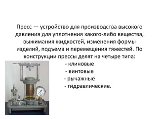 Пресс — устройство для производства высокого
давления для уплотнения какого-либо вещества,
   выжимания жидкостей, изменения формы
изделий, подъема и перемещения тяжестей. По
   конструкции прессы делят на четыре типа:
                 - клиновые
                  - винтовые
                 - рычажные
                 - гидравлические.
 