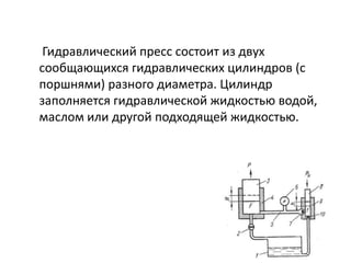 Гидравлический пресс состоит из двух
сообщающихся гидравлических цилиндров (с
поршнями) разного диаметра. Цилиндр
заполняется гидравлической жидкостью водой,
маслом или другой подходящей жидкостью.
 