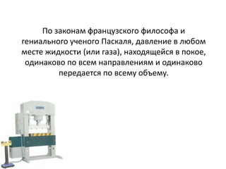 По законам французского философа и
гениального ученого Паскаля, давление в любом
месте жидкости (или газа), находящейся в покое,
 одинаково по всем направлениям и одинаково
         передается по всему объему.
 