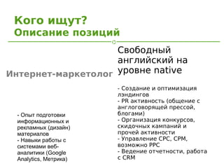 Кого ищут?
 Описание позиций
                    Свободный
                    английский на
Интернет-маркетолог уровне native
                        - Создание и оптимизация
                        лэндингов
                        - PR активность (общение с
                        англоговорящей прессой,
  - Опыт подготовки     блогами)
  информационных и      - Организация конкурсов,
  рекламных (дизайн)    скидочных кампаний и
  материалов            прочей активности
  - Навыки работы с     - Управление CPC, CPM,
  системами веб-        возможно PPC
  аналитики (Google     - Ведение отчетности, работа
  Analytics, Метрика)   с CRM
 