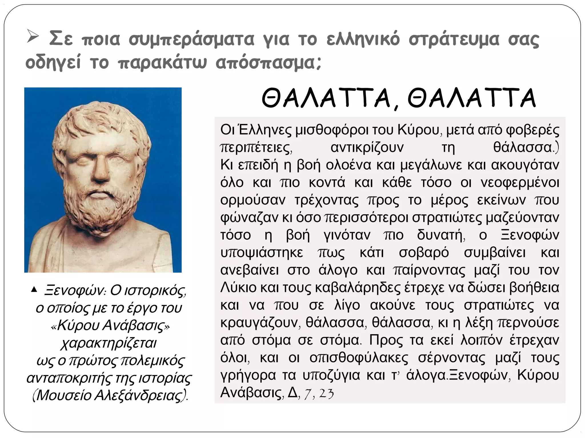  Σε ποια συμπεράσματα για το ελληνικό στράτευμα σας
οδηγεί το παρακάτω απόσπασμα;

ΘΑΛΑΤΤΑ, ΘΑΛΑΤΤΑ

▲ Ξενοφών: Ο ιστορικός, 
ο οποίος με το έργο του 
«Κύρου Ανάβασις»
χαρακτηρίζεται 
ως ο πρώτος πολεμικός
ανταποκριτής της ιστορίας 
(Μουσείο Αλεξάνδρειας).

Οι Έλληνες μισθοφόροι του Κύρου, μετά από φοβερές
περιπέτειες,
αντικρίζουν
τη
θάλασσα.)
Κι επειδή η βοή ολοένα και μεγάλωνε και ακουγόταν
όλο και πιο κοντά και κάθε τόσο οι νεοφερμένοι
ορμούσαν τρέχοντας προς το μέρος εκείνων που
φώναζαν κι όσο περισσότεροι στρατιώτες μαζεύονταν
τόσο η βοή γινόταν πιο δυνατή, ο Ξενοφών
υποψιάστηκε πως κάτι σοβαρό συμβαίνει και
ανεβαίνει στο άλογο και παίρνοντας μαζί του τον
Λύκιο και τους καβαλάρηδες έτρεχε να δώσει βοήθεια
και να που σε λίγο ακούνε τους στρατιώτες να
κραυγάζουν, θάλασσα, θάλασσα, κι η λέξη περνούσε
από στόμα σε στόμα. Προς τα εκεί λοιπόν έτρεχαν
όλοι, και οι οπισθοφύλακες σέρνοντας μαζί τους
γρήγορα τα υποζύγια και τ’ άλογα.Ξενοφών, Κύρου
Ανάβασις, Δ, 7, 23

 