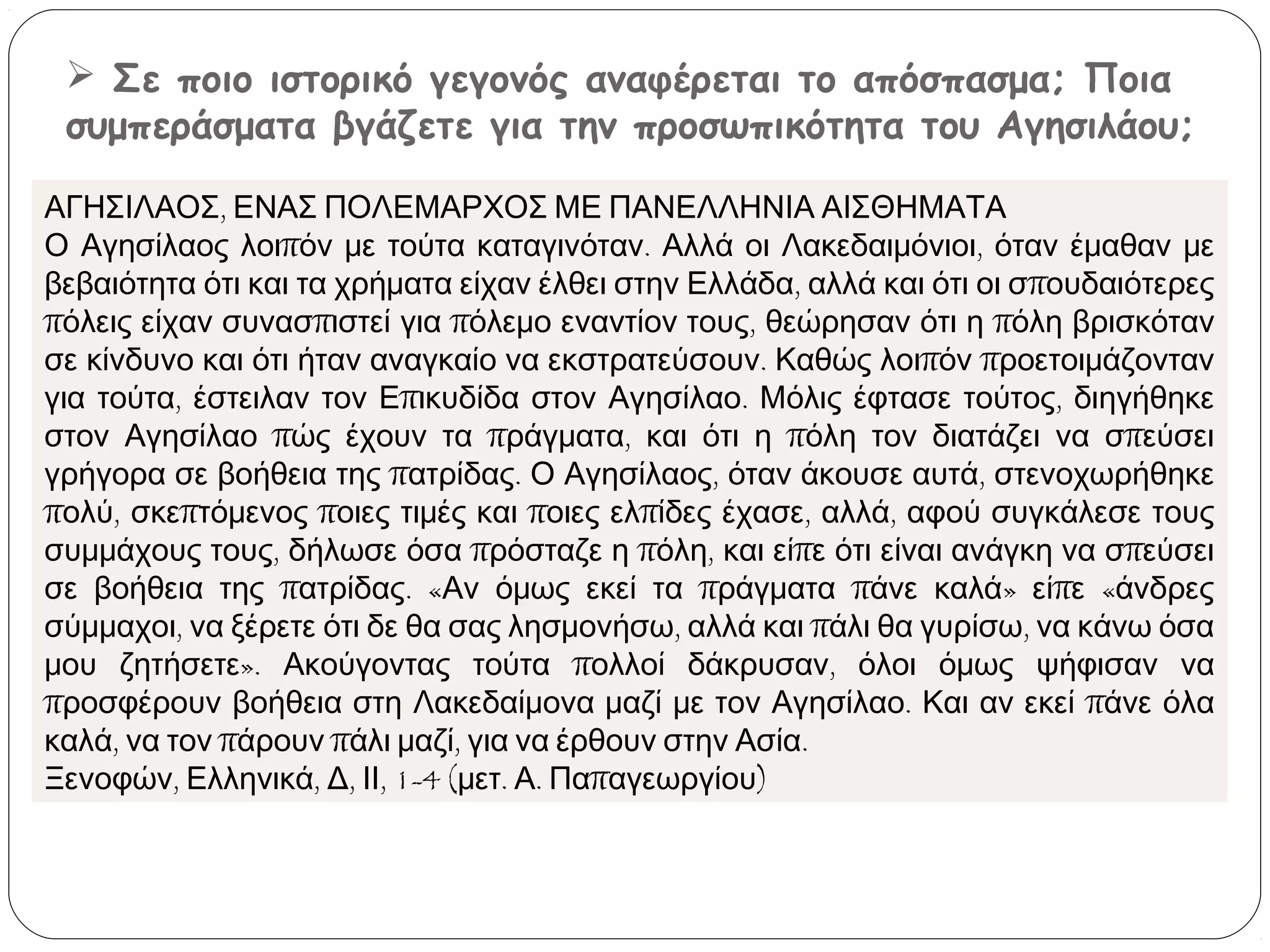  Σε ποιο ιστορικό γεγονός αναφέρεται το απόσπασμα; Ποια
συμπεράσματα βγάζετε για την προσωπικότητα του Αγησιλάου;
ΑΓΗΣΙΛΑΟΣ, ΕΝΑΣ ΠΟΛΕΜΑΡΧΟΣ ΜΕ ΠΑΝΕΛΛΗΝΙΑ ΑΙΣΘΗΜΑΤΑ
Ο Αγησίλαος λοιπόν με τούτα καταγινόταν. Αλλά οι Λακεδαιμόνιοι, όταν έμαθαν με
βεβαιότητα ότι και τα χρήματα είχαν έλθει στην Ελλάδα, αλλά και ότι οι σπουδαιότερες
πόλεις είχαν συνασπιστεί για πόλεμο εναντίον τους, θεώρησαν ότι η πόλη βρισκόταν
σε κίνδυνο και ότι ήταν αναγκαίο να εκστρατεύσουν. Καθώς λοιπόν προετοιμάζονταν
για τούτα, έστειλαν τον Επικυδίδα στον Αγησίλαο. Μόλις έφτασε τούτος, διηγήθηκε
στον Αγησίλαο πώς έχουν τα πράγματα, και ότι η πόλη τον διατάζει να σπεύσει
γρήγορα σε βοήθεια της πατρίδας. Ο Αγησίλαος, όταν άκουσε αυτά, στενοχωρήθηκε
πολύ, σκεπτόμενος ποιες τιμές και ποιες ελπίδες έχασε, αλλά, αφού συγκάλεσε τους
συμμάχους τους, δήλωσε όσα πρόσταζε η πόλη, και είπε ότι είναι ανάγκη να σπεύσει
σε βοήθεια της πατρίδας. «Αν όμως εκεί τα πράγματα πάνε καλά» είπε «άνδρες
σύμμαχοι, να ξέρετε ότι δε θα σας λησμονήσω, αλλά και πάλι θα γυρίσω, να κάνω όσα
μου ζητήσετε». Ακούγοντας τούτα πολλοί δάκρυσαν, όλοι όμως ψήφισαν να
προσφέρουν βοήθεια στη Λακεδαίμονα μαζί με τον Αγησίλαο. Και αν εκεί πάνε όλα
καλά, να τον πάρουν πάλι μαζί, για να έρθουν στην Ασία.
Ξενοφών, Ελληνικά, Δ, ΙΙ, 1-4 (μετ. Α. Παπαγεωργίου)

 