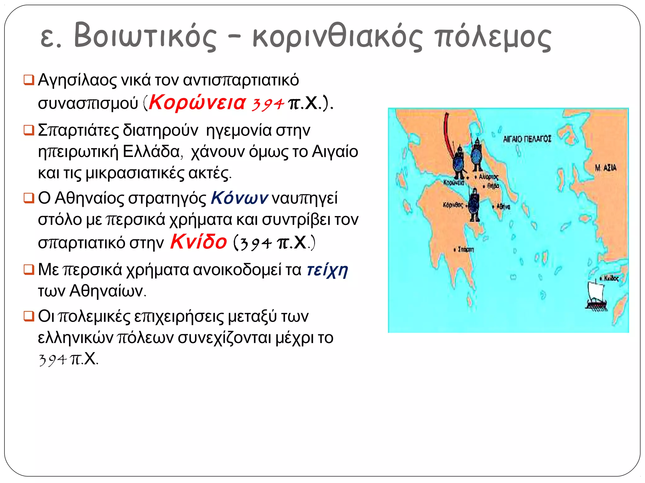 ε. Βοιωτικός – κορινθιακός πόλεμος
 Αγησίλαος νικά τον αντισπαρτιατικό

συνασπισμού (Κορώνεια 394 π. Χ .).

 Σπαρτιάτες διατηρούν ηγεμονία στην

ηπειρωτική Ελλάδα, χάνουν όμως το Αιγαίο
και τις μικρασιατικές ακτές.
 Ο Αθηναίος στρατηγός Κόνων ναυπηγεί
στόλο με περσικά χρήματα και συντρίβει τον
σπαρτιατικό στην Κνίδο (394 π.Χ.)
 Με περσικά χρήματα ανοικοδομεί τα τείχη

των Αθηναίων.
 Οι πολεμικές επιχειρήσεις μεταξύ των
ελληνικών πόλεων συνεχίζονται μέχρι το
394 π.Χ.

 