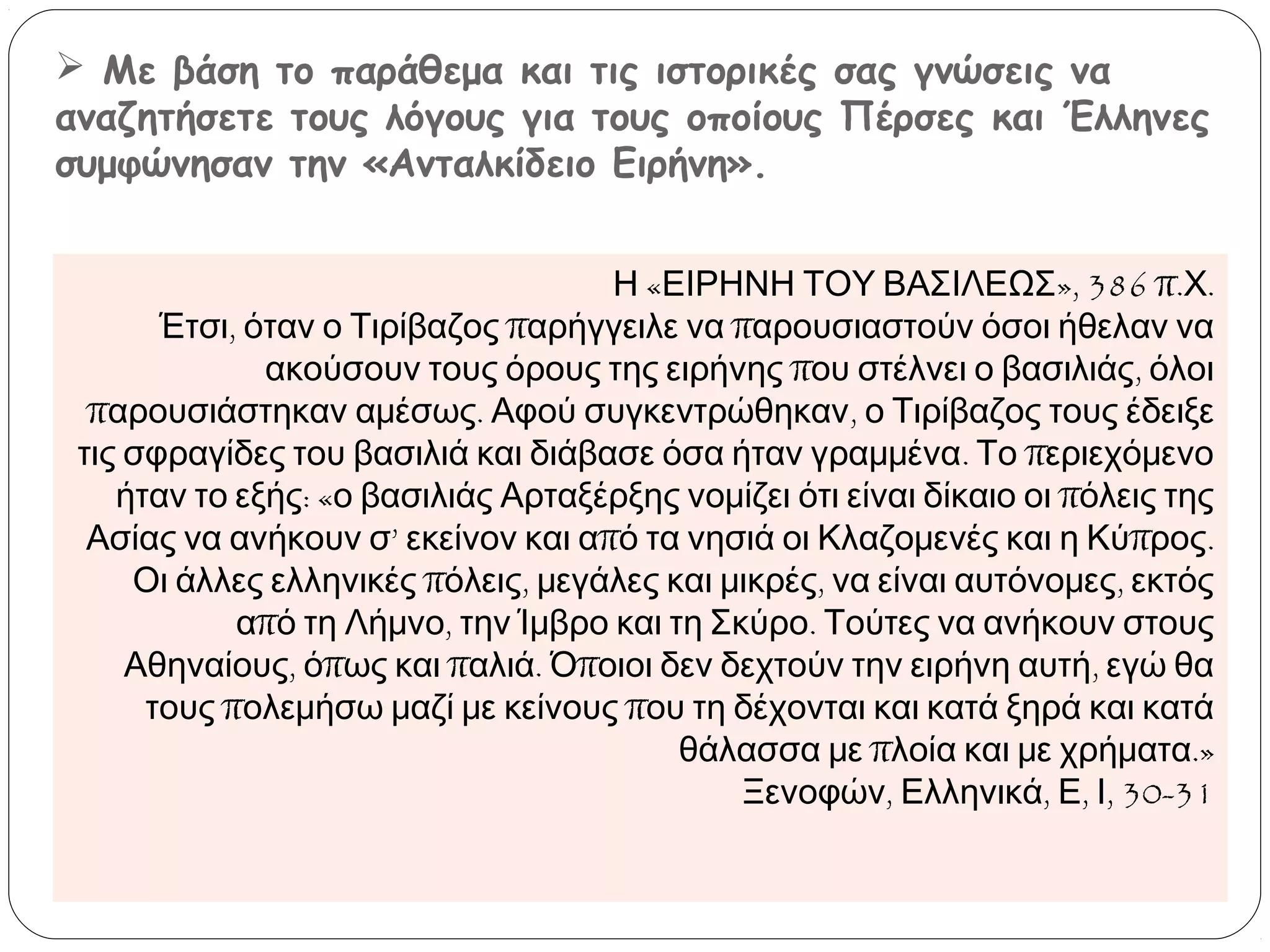  Με βάση το παράθεμα και τις ιστορικές σας γνώσεις να
αναζητήσετε τους λόγους για τους οποίους Πέρσες και Έλληνες
συμφώνησαν την «Ανταλκίδειο Ειρήνη».
Η «ΕΙΡΗΝΗ ΤΟΥ ΒΑΣΙΛΕΩΣ», 386 π.Χ.
Έτσι, όταν ο Τιρίβαζος παρήγγειλε να παρουσιαστούν όσοι ήθελαν να
ακούσουν τους όρους της ειρήνης που στέλνει ο βασιλιάς, όλοι
παρουσιάστηκαν αμέσως. Αφού συγκεντρώθηκαν, ο Τιρίβαζος τους έδειξε
τις σφραγίδες του βασιλιά και διάβασε όσα ήταν γραμμένα. Το περιεχόμενο
ήταν το εξής: «ο βασιλιάς Αρταξέρξης νομίζει ότι είναι δίκαιο οι πόλεις της
Ασίας να ανήκουν σ’ εκείνον και από τα νησιά οι Κλαζομενές και η Κύπρος.
Οι άλλες ελληνικές πόλεις, μεγάλες και μικρές, να είναι αυτόνομες, εκτός
από τη Λήμνο, την Ίμβρο και τη Σκύρο. Τούτες να ανήκουν στους
Αθηναίους, όπως και παλιά. Όποιοι δεν δεχτούν την ειρήνη αυτή, εγώ θα
τους πολεμήσω μαζί με κείνους που τη δέχονται και κατά ξηρά και κατά
θάλασσα με πλοία και με χρήματα.»
Ξενοφών, Ελληνικά, Ε, Ι, 30-31

 