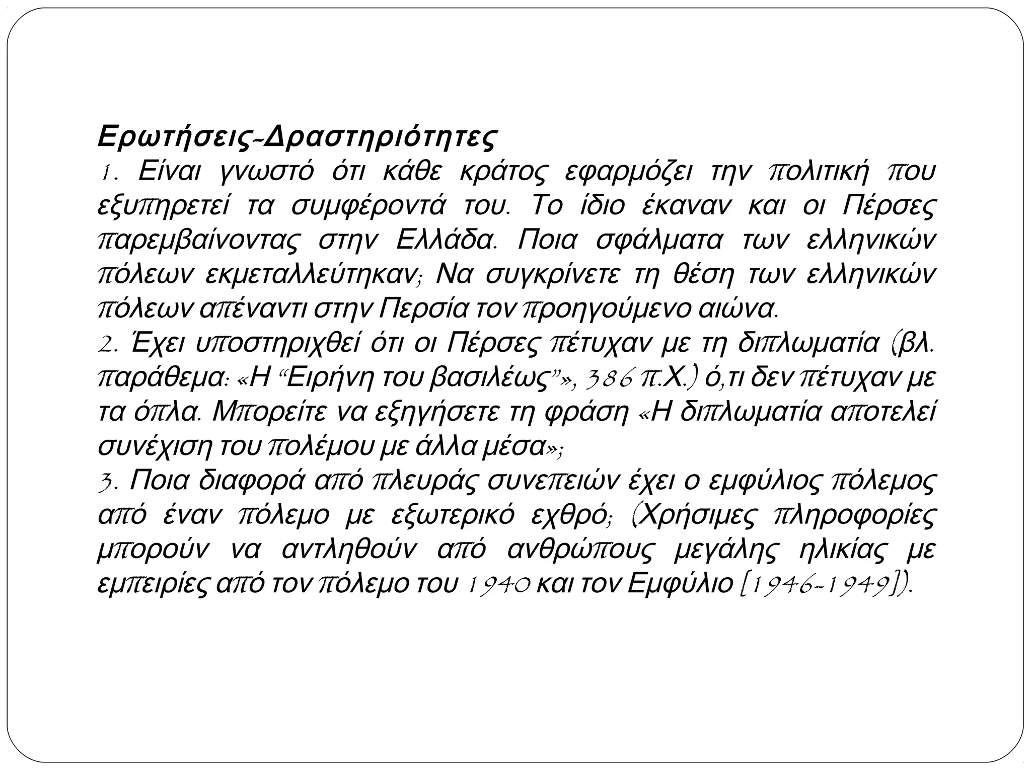 Ερωτήσεις - Δραστηριότητες
1. Είναι γνωστό ότι κάθε κράτος εφαρμόζει την πολιτική που
εξυπηρετεί τα συμφέροντά του. Το ίδιο έκαναν και οι Πέρσες
παρεμβαίνοντας στην Ελλάδα. Ποια σφάλματα των ελληνικών
πόλεων εκμεταλλεύτηκαν; Να συγκρίνετε τη θέση των ελληνικών
πόλεων απέναντι στην Περσία τον προηγούμενο αιώνα.
2. Έχει υποστηριχθεί ότι οι Πέρσες πέτυχαν με τη διπλωματία (βλ.
παράθεμα: «Η “Ειρήνη του βασιλέως”», 386 π.Χ.) ό,τι δεν πέτυχαν με
τα όπλα. Μπορείτε να εξηγήσετε τη φράση «Η διπλωματία αποτελεί
συνέχιση του πολέμου με άλλα μέσα»;
3. Ποια διαφορά από πλευράς συνεπειών έχει ο εμφύλιος πόλεμος
από έναν πόλεμο με εξωτερικό εχθρό; (Χρήσιμες πληροφορίες
μπορούν να αντληθούν από ανθρώπους μεγάλης ηλικίας με
εμπειρίες από τον πόλεμο του 1940 και τον Εμφύλιο [1946-1949]).

 