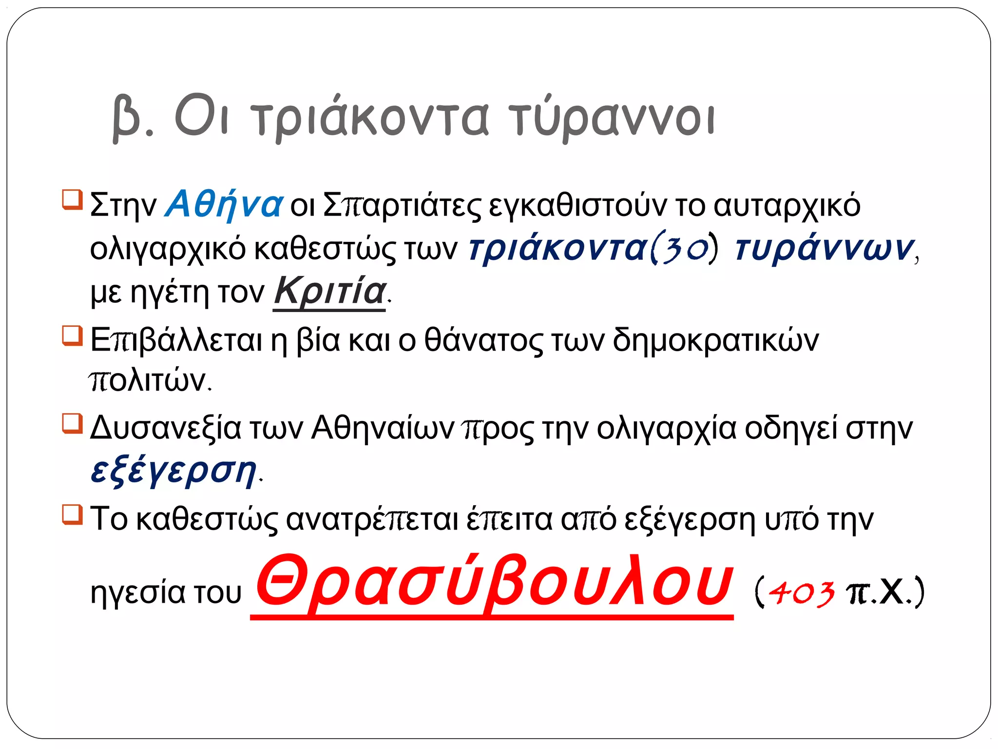 β. Οι τριάκοντα τύραννοι
 Στην Αθήνα οι Σπαρτιάτες εγκαθιστούν το αυταρχικό

ολιγαρχικό καθεστώς των τριάκοντα (30 ) τυράννων ,
με ηγέτη τον Κριτία .
 Επιβάλλεται η βία και ο θάνατος των δημοκρατικών
πολιτών.
 Δυσανεξία των Αθηναίων προς την ολιγαρχία οδηγεί στην
εξέγερση .
 Το καθεστώς ανατρέπεται έπειτα από εξέγερση υπό την
ηγεσία του

Θρασύβουλου

( 403 π. Χ .)

 