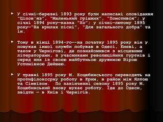 ►   У січні—березні 1893 року були написані оповідання
    “Ціпов'яз”, “Маленький грішник”, “Помстився”; у
    січні 1894 року—казка “Хо”; у січні—лютому 1895
    року—“На крилах пісні”, "Для загального добра” та
    ін.

►   Тому в кінці 1894-го—-на початку 1895 року він у
    пошуках іншої служби побував в Одесі, Києві, а
    також у Чернігові, де познайомився з місцевими
    літераторами, з учасниками революційних гуртків і
    серед них із своєю майбутньою дружиною Вірою
    Устимівною Дейшею.

►   У травні 1895 року М. Коцюбинського переводять на
    протифілокссрну роботу в Крим, в район між Ялтою
    та Сімеїзом. По закінченні сезону 1895 року М.
    Коцюбинський знову шукає роботу. Їде до Одеси,
    звідти — в Київ і Чернігів.
 