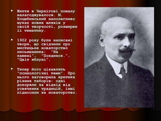 ►   Життя в Чернігові помалу
    налагоджувалося. М.
    Коцюбинський наполегливо
    шукає нових шляхів у
    своїй творчості, розширює
    її тематику.

►   1902 року були написані
    твори, що свідчили про
    мистецьке новаторство
    письменника: “На
    камені”, "Поєдинок.”,
    “Цвіт яблуні”.

►   Тепер його цікавлять
    "психологічні теми”. Про
    нього заговорила критика
    різних таборів: одні
    докоряли за відхід від
    усвячених традицій, інші
    підносили за новаторство.
 
