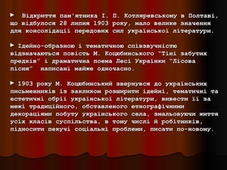 ► Відкриття пам'ятника І.    П. Котляревському в Полтаві,
що відбулося 28 липня 1903   року, мало велике значення
для консолідації передових   сил української літератури.

► Ідейно-образною і тематичною співзвучністю
відзначаються повість М. Коцюбинського “Тіні забутих
предків” і драматична поема Лесі Українки “Лісова
пісня” написані майже одночасно.

► 1903 року М. Коцюбинський звернувся до українських
письменників із закликом розширити ідейні, тематичні та
естетичні обрії української літератури, вивести її за
межі традиційного, обставленого етнографічними
декораціями побуту українського села, змальовуючи життя
усіх класів суспільства, в тому числі й робітників,
підносити пекучі соціальні проблеми, писати по-новому.
 