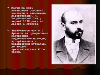 ►   Маючи на меті
    встановити особисті
    контакти з галицькими
    літераторами, М.
    Коцюбинський їде у
    червні 1890 року до
    Львова і Кракова.

►   Знайомиться там з І.
    Франком та прогресивно
    настроєною
    студентською молоддю,
    зустрічається з
    редакторами журналів,
    де згодом
    друкуватимуться його
    твори.
 
