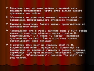 ► Відчував уже, що може ввійти у великий світ
  красного письменства. Треба було тільки багато
  працювати над собою.
► Обставини не дозволяли юнакові вчитися далі по
  закінченні Шаргородського духовного училища.
► Вчиться самотужки, багато читає, прилучається до
  громадського життя.
► “Визвольний рух в Росії захопив мене у 80-х роках
  минулого століття цілком,— писав пізніше М.
  Коцюбинський,— і я ходив "у народ”, займався
  пропагандою на селі. Вже з того часу почала
  переслідувати мене поліція”.
► З початку 1891 року по травень 1892-го М.
  Коцюбинський живе і працює в с. Лопатинці на
  Вінниччині як домашній учитель в родині місцевою
  службовця. Тут були написані оповідання “Харитя”,
  “Ялинка”, “П'ятизлотник”, повість “На віру” та
  ряд статей.
 