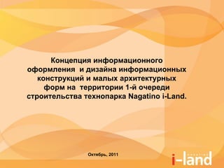 Концепция информационного
оформления и дизайна информационных
   конструкций и малых архитектурных
     форм на территории 1-й очереди
строительства технопарка Nagatino i-Land.




               Октябрь, 2011
 