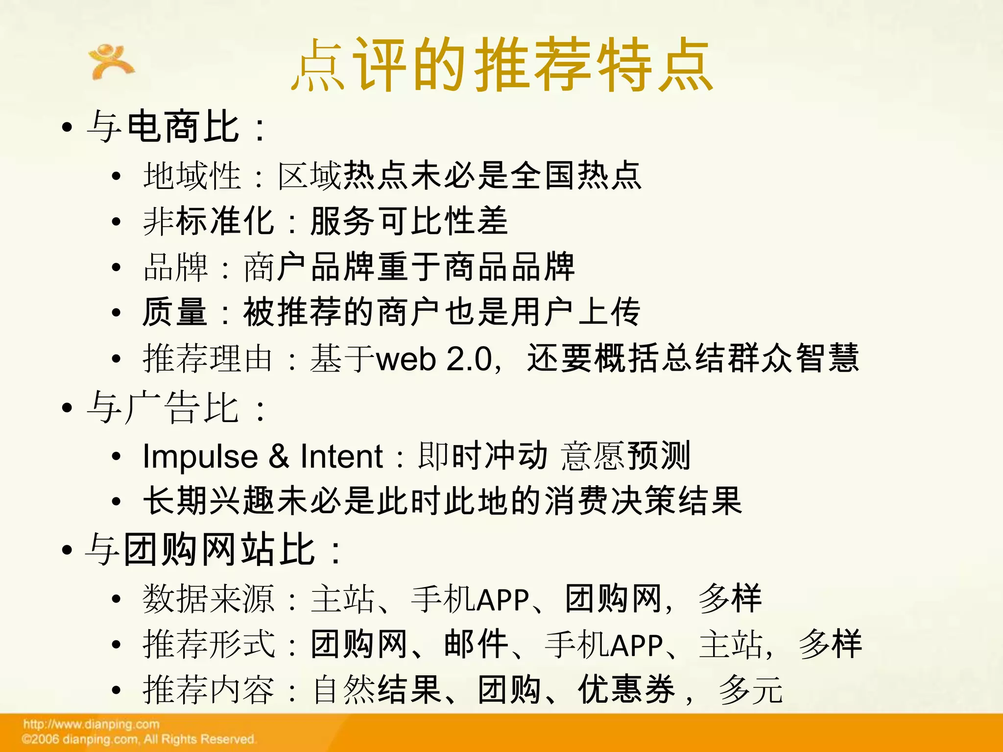 点评的推荐特点
• 与电商比：
 •   地域性：区域热点未必是全国热点
 •   非标准化：服务可比性差
 •   品牌：商户品牌重于商品品牌
 •   质量：被推荐的商户也是用户上传
 •   推荐理由：基于web 2.0，还要概括总结群众智慧
• 与广告比：
 • Impulse & Intent：即时冲动 意愿预测
 • 长期兴趣未必是此时此地的消费决策结果
• 与团购网站比：
 • 数据来源：主站、手机APP、团购网，多样
 • 推荐形式：团购网、邮件、手机APP、主站，多样
 • 推荐内容：自然结果、团购、优惠券 ，多元
 