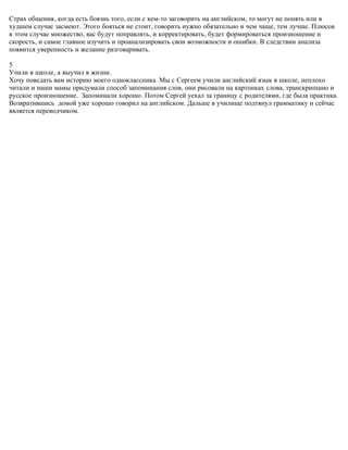 Страх общения, когда есть боязнь того, если с кем-то заговорить на английском, то могут не понять или в
худшем случае засмеют. Этого бояться не стоит, говорить нужно обязательно и чем чаще, тем лучше. Плюсов
в этом случае множество, вас будут поправлять, и корректировать, будет формироваться произношение и
скорость, и самое главное изучить и проанализировать свои возможности и ошибки. В следствии анализа
появится уверенность и желание разговаривать.

5
Учили в школе, а выучил в жизни.
Хочу поведать вам историю моего одноклассника. Мы с Сергеем учили английский язык в школе, неплохо
читали и наши мамы придумали способ запоминания слов, они рисовали на картонках слова, транскрипцию и
русское произношение. Запоминали хорошо. Потом Сергей уехал за границу с родителями, где была практика.
Возвратившись домой уже хорошо говорил на английском. Дальше в училище подтянул грамматику и сейчас
является переводчиком.
 