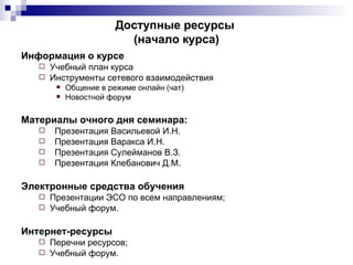 Доступные ресурсы
                         (начало курса)
Информация о курсе
    Учебный план курса
    Инструменты сетевого взаимодействия
          Общение в режиме онлайн (чат)
          Новостной форум

Материалы очного дня семинара:
      Презентация Васильевой И.Н.
      Презентация Варакса И.Н.
      Презентация Сулейманов В.З.
      Презентация Клебанович Д.М.

Электронные средства обучения
    Презентации ЭСО по всем направлениям;
    Учебный форум.


Интернет-ресурсы
    Перечни ресурсов;
    Учебный форум.
 