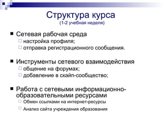 Структура курса
                       (1-2 учебная неделя)

   Сетевая рабочая среда
     настройка профиля;
     отправка регистрационного сообщения.


   Инструменты сетевого взаимодействия
     общение на форумах;
     добавление в скайп-сообщество;


   Работа с сетевыми информационно-
    образовательными ресурсами
       Обмен ссылками на интернет-ресурсы
       Анализ сайта учреждения образования
 