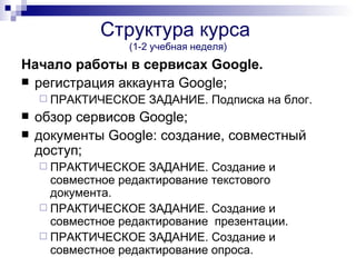 Структура курса
                  (1-2 учебная неделя)
Начало работы в сервисах Google.
 регистрация аккаунта Google;
     ПРАКТИЧЕСКОЕ    ЗАДАНИЕ. Подписка на блог.
   обзор сервисов Google;
   документы Google: создание, совместный
    доступ;
     ПРАКТИЧЕСКОЕ    ЗАДАНИЕ. Создание и
      совместное редактирование текстового
      документа.
     ПРАКТИЧЕСКОЕ ЗАДАНИЕ. Создание и
      совместное редактирование презентации.
     ПРАКТИЧЕСКОЕ ЗАДАНИЕ. Создание и
      совместное редактирование опроса.
 