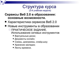 Структура курса
                    (3-4 учебная неделя)
Сервисы Веб 2.0 в образовании:
  основные возможности.
 Характеристика сервисов Веб 2.0
 Новые инструменты в образовании
   ПРАКТИЧЕСКОЕ   ЗАДАНИЕ.
   Использование сетевых инструментов
       Виртуальные доски;
       Документы онлайн;
       Схемы, диаграммы, слайд-шоу;
       Хранение закладок;
       Ленты времени.
 