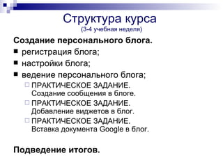 Структура курса
                 (3-4 учебная неделя)
Создание персонального блога.
 регистрация блога;
 настройки блога;
 ведение персонального блога;
   ПРАКТИЧЕСКОЕ    ЗАДАНИЕ.
    Создание сообщения в блоге.
   ПРАКТИЧЕСКОЕ ЗАДАНИЕ.
    Добавление виджетов в блог.
   ПРАКТИЧЕСКОЕ ЗАДАНИЕ.
    Вставка документа Google в блог.

Подведение итогов.
 