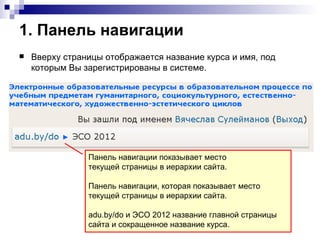 1. Панель навигации
   Вверху страницы отображается название курса и имя, под
    которым Вы зарегистрированы в системе.




                Панель навигации показывает место
                текущей страницы в иерархии сайта.

                Панель навигации, которая показывает место
                текущей страницы в иерархии сайта.

                adu.by/do и ЭСО 2012 название главной страницы
                сайта и сокращенное название курса.
 