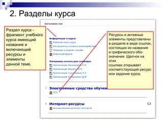 2. Разделы курса
Раздел курса -
фрагмент учебного   Ресурсы и активные
курса имеющий       элементы представлены
название и          в разделе в виде ссылок,
                    состоящих из названия
включающий
                    и графического обо-
ресурсы и           значения. Щелчок на
элементы            этих
данной теме.        ссылках открывает
                    соответствующий ресурс
                    или задание курса.
 