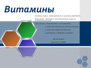 Витамины
    Учитель химии: Зеленчукова А.А. учитель методист.
    Тема урока : «Витамин как компоненты пищи их
    биологическая роль.
    Цель урока :1.Познакомить с витаминами.
              2.Свойства витаминов катализаторо в.
              4.суточная норма витаминов .
              5.витамины и здоровье человека .


                       Презентация.
                     Куриленко Андрей.
                         11-Б класс
 