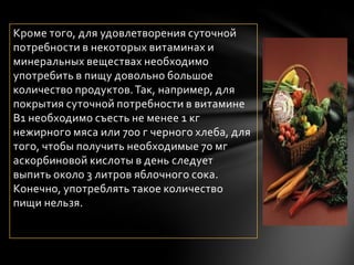 Кроме того, для удовлетворения суточной
потребности в некоторых витаминах и
минеральных веществах необходимо
употребить в пищу довольно большое
количество продуктов. Так, например, для
покрытия суточной потребности в витамине
В1 необходимо съесть не менее 1 кг
нежирного мяса или 700 г черного хлеба, для
того, чтобы получить необходимые 70 мг
аскорбиновой кислоты в день следует
выпить около 3 литров яблочного сока.
Конечно, употреблять такое количество
пищи нельзя.
 