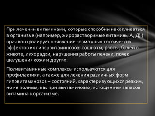 При лечении витаминами, которые способны накапливаться
в организме (например, жирорастворимые витамины А, Д) )
врач контролирует появление возможных токсических
эффектов их гипервитаминозов: тошноты, рвоты, болей в
животе, лихорадки, нарушения работы печени, почек
шелушения кожи и других.
Поливитаминные комплексы используются для
профилактики, а также для лечения различных форм
гиповитаминозов – состояний, характеризующихся резким,
но не полным, как при авитаминозах, истощением запасов
витамина в организме.
 