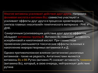 Витамины и минералы – дружба или вражда?
Многие витамины усиливают действие друг друга. Например,
фолиевая кислота и витамин В12 совместно участвуют и
усиливают эффекты друг друга в процессах кроветворения,
синтеза главных «носителей» генетического материала - РНК и
ДНК.
Синергичным (усиливающим действие друг друга) эффектом
обладают витамины группы В. Витамин В1 повышает активность
аскорбиновой и никотиновой кислот. При совместном
применении уменьшаются токсические эффекты склонных к
накоплению жирорастворимых витаминов А и Д.
Однако противоположное влияние (антагонизм) различных
витаминов - также не редкость. Антагонистами являются
витамины В1 и В6 Рутин (витамин Р) снижает активность тиамина
(витамина В1), который, в свою очередь, нейтрализует действие
рутина
 