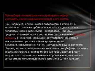 При выборе поливитаминного препарата следует
учитывать, какие соединения входят в его состав.
Так, например, для меньшего раздражения желудочно-
кишечного тракта аскорбиновая кислота входит в состав
поливитаминов в виде солей – аскорбатов. При этом
предпочтительней, если в состав комплекса включен аскорбат
кальция, а не натрия. Повышенное употребление натрия
нежелательно при повышении артериального
давления, заболеваниях почек, нарушениях водно-солевого
обмена, часто - при беременности и лактации. Дефицит кальция
весьма распространен и во много раз превышает дефицит
натрия, поэтому использование аскорбата кальция помогает
устранить не только недостаток витамина С, но и кальция.
 
