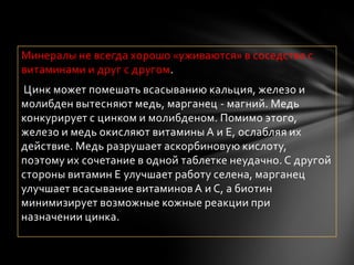 Минералы не всегда хорошо «уживаются» в соседстве с
витаминами и друг с другом.
Цинк может помешать всасыванию кальция, железо и
молибден вытесняют медь, марганец - магний. Медь
конкурирует с цинком и молибденом. Помимо этого,
железо и медь окисляют витамины А и Е, ослабляя их
действие. Медь разрушает аскорбиновую кислоту,
поэтому их сочетание в одной таблетке неудачно. С другой
стороны витамин Е улучшает работу селена, марганец
улучшает всасывание витаминов А и С, а биотин
минимизирует возможные кожные реакции при
назначении цинка.
 