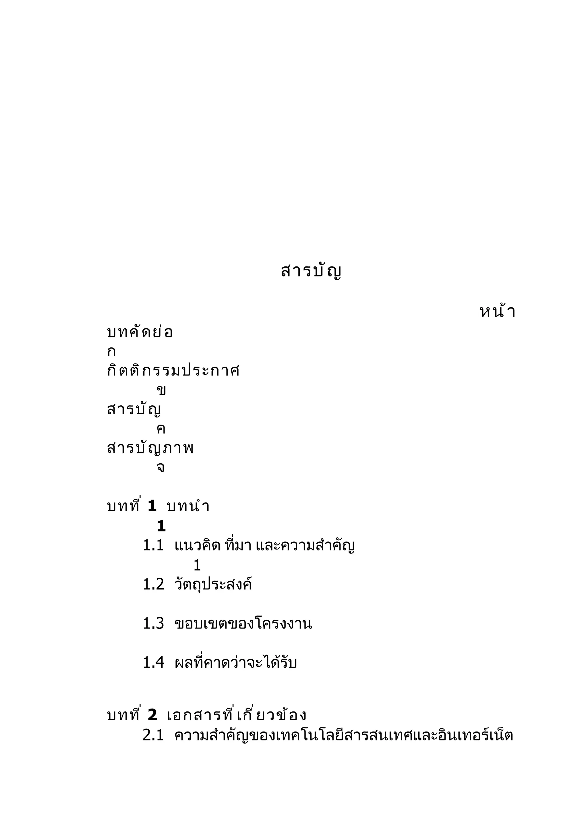 สารบั ญ

                                                  หน้ า
บทคั ด ย่ อ
ก
กิ ต ติ ก รรมประกาศ
          ข
สารบั ญ
          ค
สารบั ญ ภาพ
          จ

บทที ่ 1 บทนำ า
        1
      1.1 แนวคิด ที่มา และความสำาคัญ
             1
      1.2 วัตถุประสงค์

     1.3 ขอบเขตของโครงงาน

     1.4 ผลที่คาดว่าจะได้รับ


บทที ่ 2 เอกสารที ่ เ กี ่ ย วข้ อ ง
      2.1 ความสำาคัญของเทคโนโลยีสารสนเทศและอินเทอร์เน็ต
 