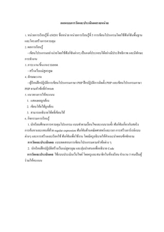 ออกแบบการวัดและประเมินผลรายหน่ วย

Z. หน่วยการเรี ยนรู ้ที$ ง30201 ชื$อหน่วย หน่วยการเรี ยนรู ้ที$ 5 การเขียนโปรแกรมโดยใช้ฟังก์ชนพื5นฐาน
                                                                                             ั
และโครงสร้างการควบคุม
[. ผลการเรี ยนรู ้
    - เขียนโปรแกรมอย่างง่ายโดยใช้ฟังก์ชนต่างๆ เป็ นองค์ประกอบได้อย่างมีประสิ ทธิ ภาพ และมีทกษะ
                                           ั                                                      ั
การทํางาน
V. ภาระงาน/ชิ5นงานรวบยอด
    - สร้างเว็บแม่สูตรคูณ
W. ลักษณะงาน
    - ผูเ้ รี ยนฝึ กปฏิบติการเขียนโปรแกรมภาษา PHP ฝึ กปฏิบติการติดตั5ง PHP และเขียนโปรแกรมภาษา
                        ั                                        ั
PHP ตามหัวข้อที$กาหนด     ํ
. แนวทางการให้คะแนน
   1. แสดงผลถูกต้อง
   2. เขียนโค้ดได้ถูกต้อง
   3. สามารถอธิ บายโด้ดที$เขียนได้
M. กิจกรรมการเรี ยนรู ้
    1. นักเรี ยนศึกษาการควบคุมโปรแกรม แบบทําตามเงื$อนไขและแบบวนซํ5า ฟังก์ชนเกี$ยวกับสตริ ง
                                                                                    ั
การค้นหาและแทนที$ดวย regular expression ฟังก์ชนด้านคณิ ตศาสตร์ และเวลา การสร้างอาร์ เรย์แบบ
                              ้                       ั
ต่างๆ และการสร้างและเรี ยกใช้ ฟังก์ชนเพื$อใช้งาน โดยมีครู อธิ บายให้คาแนะนําตอบข้อซักถาม
                                         ั                                  ํ
    การวัดและประเมินผล แบบทดสอบการเขียนโปรแกรมตามหัวข้อต่าง ๆ
    2. นักเรี ยนฝึ กปฏิบติสร้างเว็บแม่สูตรคูณ และสุ่ มนําเสนอเพื$ออธิ บาย Code
                            ั
    การวัดและประเมินผล ใช้แบบประเมินเว็บไซต์ โดยครู และสมาชิกในห้องเรี ยน จํานวน 5 คนเป็ นผู ้
ร่ วมให้คะแนน
 