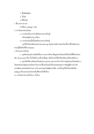 1. ซื$ อสัตย์สุจริ ต
          2. มีวนยิ ั
          3. ใฝ่ เรี ยนรู ้
]. ชิ5นงาน/ภาระงาน
          การศึกษา webpage 5 เพจ
w. การวัดและประเมินผล
          w.Z การประเมินระหว่างจัดกิจกรรมการเรี ยนรู ้
               สังเกตพฤติกรรมการเรี ยน
          w.[ การประเมินเมื$อสิ5 นสุ ดกิจกรรมการเรี ยนรู ้
               ครู ให้นกเรี ยนเขียนแผนภาพ mind map สรุ ปความคิดรวบยอดในเนื5อหาที$รับฟังและหา
                          ั
ความรู ้เพิ$มเติมได้จาก Internet.
x. กิจกรรมการเรี ยนรู ้
          1. ครู อธิ บายสรุ ปการติดต่อสื$ อสาร และการค้นหาข้อมูลผ่านอินเตอร์ เน็ตโดยใช้สื$อนําเสนอ
เช่น Power point หรื อ เว็บไซต์ในการค้นหาข้อมูล เปิ ดโอกาสให้นกเรี ยนซักถามข้อสงสัยต่าง ๆ
                                                                   ั
          2. ครู สาธิ ตวิธีการคัดลอกเว็บเพจจาก internet และแนะนําการวิเคราะห์รูปแบบเว็บเพจต่าง ๆ
โดยสอดแทรกคุณธรรมจริ ยธรรใหนการใช้งานอินเตอร์ เน็ต ตลอดจนพระราชบัญญัติการกระทํา
ความผิดทางคอมพวิเตอร์ พ.ศ. 2550 และบทลงโทษผูกระทําผิด จากนั5นครู ให้นกเรี ยนคัดเลือก
                                                       ้                        ั
webpage ต้นแบบและนําเสนอกับเพื$อนหน้าชั5นเรี ยน
Zy. เวลาเรี ยน/จํานวนชัวโมง 4 ชัวโมง
                            $       $
 