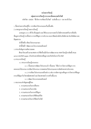 หน่ วยการเรียนรู้
                        กลุ่มสาระการเรียนรู้ การงานอาชี พและเทคโนโลยี
            รหัสวิชา ง30201 ชื$อวิชา การเขียนเว็บไซต์ ระดับชั5น ม.4 เวลา 40 ชัวโมง
                                                                              $

Z. ชื$อหน่วยการเรี ยนรู ้ที$ 4 การเขียนโปรแกรมบนเว็บเบื5องต้น
2. มาตรฐานการเรี ยนรู ้/ ผลการเรี ยนรู ้
         มาตรฐาน ง 3.1 เข้าใจ เห็นคุณค่า และใช้กระบวนการเทคโนโลยีสารสนเทศในการสื บค้น
ข้อมูลการเรี ยนรู ้ การสื$ อสาร การแก้ปัญหา การทํางาน และอาชีพอย่างมีประสิ ทธิ ภาพ ประสิ ทธิ ผล และ
มีคุณธรรม
         ตัวชี5วดที$ 6 เขียนโปรแกรมภาษา
                ั
         ตัวชี5วดที$ 7 พัฒนางานโครงานคอมพิวเตอร์
                  ั
V. สาระสําคัญ/ความคิดรวบยอด
         ศึกษาโครงสร้างภาษาPHP การใช้เครื$ องมือในการพัฒนาภาษา PHP เรี ยนรู ้การติดตั5ง Web
server และPHP engine ตัวแปรและชนิดของข้อมูล และตัวดําเนิ นการใน PHP
4. สาระการเรี ยนรู ้
         W.Z สาระการเรี ยนรู ้แกนกลาง
                    W.Z.Z ขั5นตอนการพัฒนาโปรแกรม มี 5 ขั5นตอน ได้แก่ การวิเคราะห์ปัญหา การ
ออกแบบโปรแกรม การเขียนโปรแกรม การทดสอบโปรแกรมและการจัดทําเอกสารประกอบ
                    W.Z.[ การเขียนโปรแกรมงานด้านต่าง ๆ เช่น การจัดการฐานข้อมูล การวิเคราะห์ขอมูล้
การแก้ปัญหาในวิชาคณิ ตศาสตร์ และวิทยาศาสตร์ การสร้างชิ5นงาน
                    W.Z.V พัฒนาโครงงานคอมพิวเตอร์
. สมรรถนะสําคัญของผูเ้ รี ยน
         1. ความสามารถในการสื$ อสาร
         2. ความสามารถในการคิด
         3. ความสามารถในการแก้ปัญหา
         4. ความสามารถในการใช้ทกษะชีวิตั
         5. ความสามารถในการใช้เทคโนโลยี
 