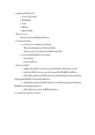 6. คุณลักษณะอันพึงประสงค์
          1. รักชาติ ศาสน์ กษัตริ ย ์
          2. ซื$ อสัตย์สุจริ ต
          3. มีวนย  ิ ั
          4. ใฝ่ เรี ยนรู ้
                  ่
          5. อยูอย่างพอเพียง
]. ชิ5นงาน/ภาระงาน
          เขียนโครแกรมคํานวณพื5นที$รูปเหลี$ยมต่างๆ
w. การวัดและประเมินผล
          w.Z การประเมินระหว่างจัดกิจกรรมการเรี ยนรู ้
               - ใช้แบบประเมินพฤติกรรมการเรี ยนของนักเรี ยน
               - ทดสอบการทํางานของ PHP หลังการติดตั5งในแต่ละเครื$ อง
          w.[ การประเมินเมื$อสิ5 นสุ ดกิจกรรมการเรี ยนรู ้
               - ทําแบบทดสอบ
              - แบบประเมินชิ5นงาน
x. กิจกรรมการเรี ยนรู ้
             1. ครู ผสอนอธิ บายเนื5 อหาโครงสร้างภาษา PHP เครื$ องมือการพัฒนาด้วยภาษา PHP
                        ู้
             2. ครู สาธิ ตการติดตั5ง Web Server และ PHP engine ผูเ้ รี ยนฝึ กปฏิบติการติดตั5งตาม
                                                                                 ั
             3. นักเรี ยนศึกษาบทเรี ยนออนไลน์เรื$ องตัวแปรและชนิดของข้อมูล พร้อมทําแบบทดสอบ
โดยมีครู คอยเป็ นผูให้คาแนะนําตอบปั ญหาข้อซักถาม
                         ้ ํ
             4. นักเรี ยนศึกษาบทเรี ยนออนไลน์เรื$ องตัวดําเนิ นการ พร้อมทําแบบทดสอบโดยมีครู คอย
เป็ นผูให้คาแนะนําตอบปั ญหาข้อซักถาม
       ้ ํ
             5. นักเรี ยนเขียนโปรแกรมคํานวณพื5นที$รูปเหลี$ยมต่าง ๆ
Zy. เวลาเรี ยน/จํานวนชัวโมง 10 ชัวโมง
                            $         $
 
