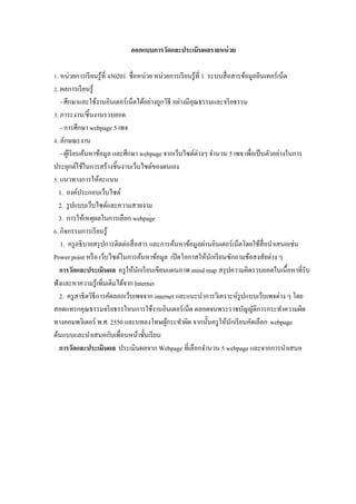 ออกแบบการวัดและประเมินผลรายหน่ วย

Z. หน่วยการเรี ยนรู ้ที$ ง30201 ชื$อหน่วย หน่วยการเรี ยนรู ้ที$ 1 ระบบสื$ อสารข้อมูลอินเทอร์ เน็ต
[. ผลการเรี ยนรู ้
   - ศึกษาและใช้งานอินเตอร์ เน็ตได้อย่างถูกวิธี อย่างมีคุณธรรมและจริ ยธรรม
V. ภาระงาน/ชิ5นงานรวบยอด
   - การศึกษา webpage 5 เพจ
W. ลักษณะงาน
   - ผูเ้ รี ยนค้นหาข้อมูล และศึกษา webpage จากเว็บไซต์ต่างๆ จํานวน 5 เพจ เพื$อเป็ นตัวอย่างในการ
ประยุกต์ใช้ในการสร้างชิ5นงานเว็บไซต์ของตนเอง
. แนวทางการให้คะแนน
  1. องค์ประกอบเว็บไซต์
  2. รู ปแบบเว็บไซต์และความสวยงาม
  3. การให้เหตุผลในการเลือก webpage
M. กิจกรรมการเรี ยนรู ้
   1. ครู อธิ บายสรุ ปการติดต่อสื$ อสาร และการค้นหาข้อมูลผ่านอินเตอร์ เน็ตโดยใช้สื$อนําเสนอเช่น
Power point หรื อ เว็บไซต์ในการค้นหาข้อมูล เปิ ดโอกาสให้นกเรี ยนซักถามข้อสงสัยต่าง ๆ
                                                                   ั
  การวัดและประเมินผล ครู ให้นกเรี ยนเขียนแผนภาพ mind map สรุ ปความคิดรวบยอดในเนื5อหาที$รับ
                                    ั
ฟังและหาความรู ้เพิ$มเติมได้จาก Internet
  2. ครู สาธิ ตวิธีการคัดลอกเว็บเพจจาก internet และแนะนําการวิเคราะห์รูปแบบเว็บเพจต่าง ๆ โดย
สอดแทรกคุณธรรมจริ ยธรรใหนการใช้งานอินเตอร์ เน็ต ตลอดจนพระราชบัญญัติการกระทําความผิด
ทางคอมพวิเตอร์ พ.ศ. 2550 และบทลงโทษผูกระทําผิด จากนั5นครู ให้นกเรี ยนคัดเลือก webpage
                                              ้                            ั
ต้นแบบและนําเสนอกับเพื$อนหน้าชั5นเรี ยน
  การวัดและประเมินผล ประเมินผลจาก Webpage ที$เลือกจํานวน 5 webpage และจากการนําเสนอ
 